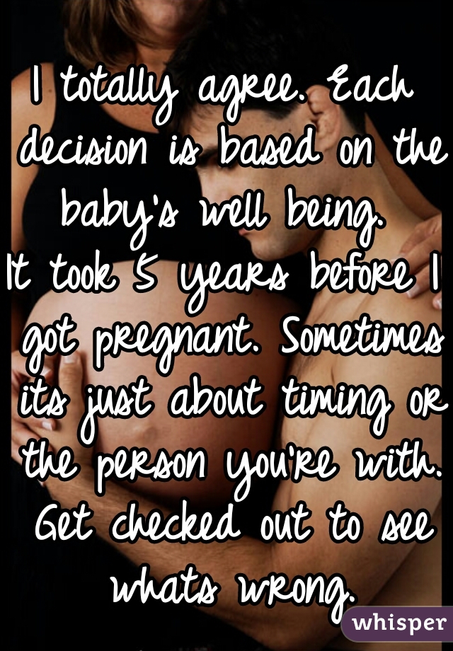 I totally agree. Each decision is based on the baby's well being. 
It took 5 years before I got pregnant. Sometimes its just about timing or the person you're with. Get checked out to see whats wrong.