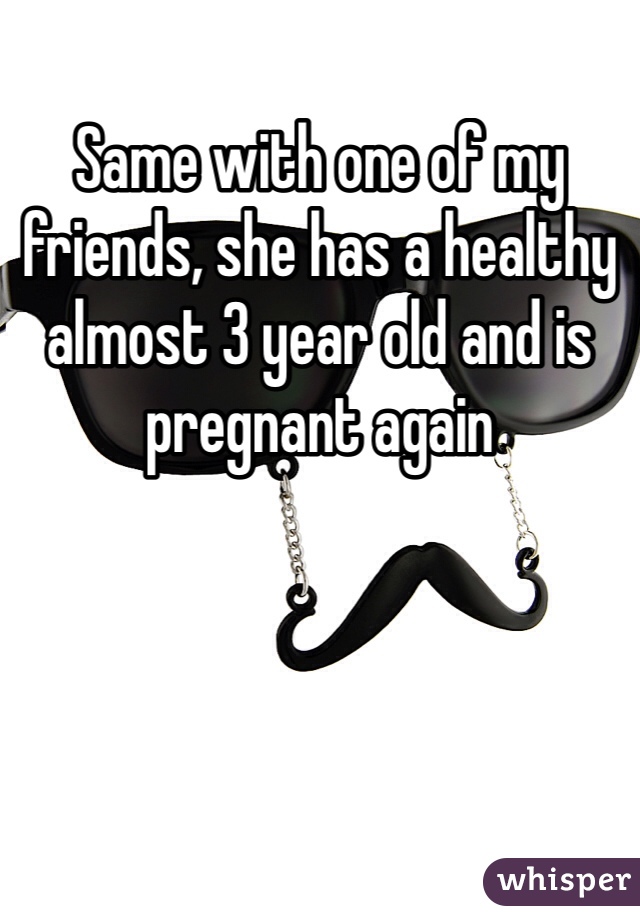 Same with one of my friends, she has a healthy almost 3 year old and is pregnant again