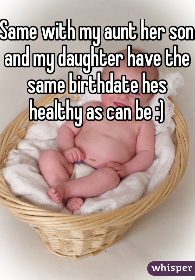 Same with my aunt her son and my daughter have the same birthdate hes healthy as can be :) 