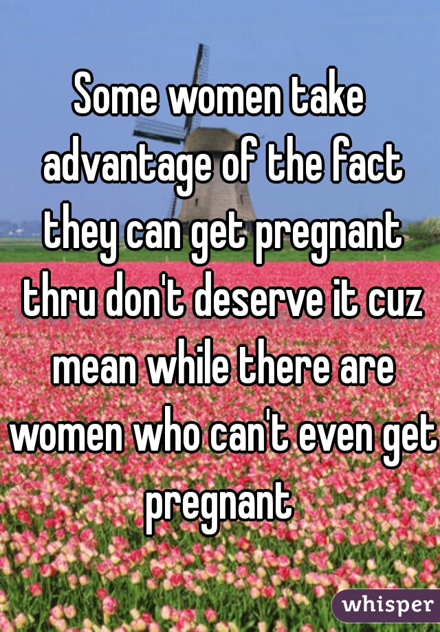 Some women take advantage of the fact they can get pregnant thru don't deserve it cuz mean while there are women who can't even get pregnant 