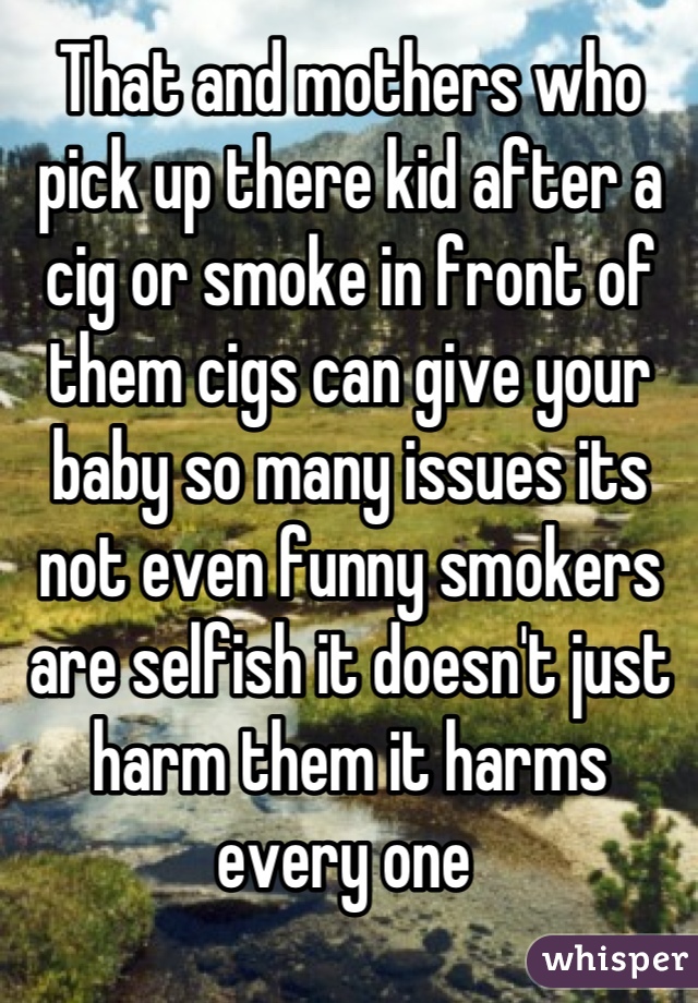 That and mothers who pick up there kid after a cig or smoke in front of them cigs can give your baby so many issues its not even funny smokers are selfish it doesn't just harm them it harms every one 