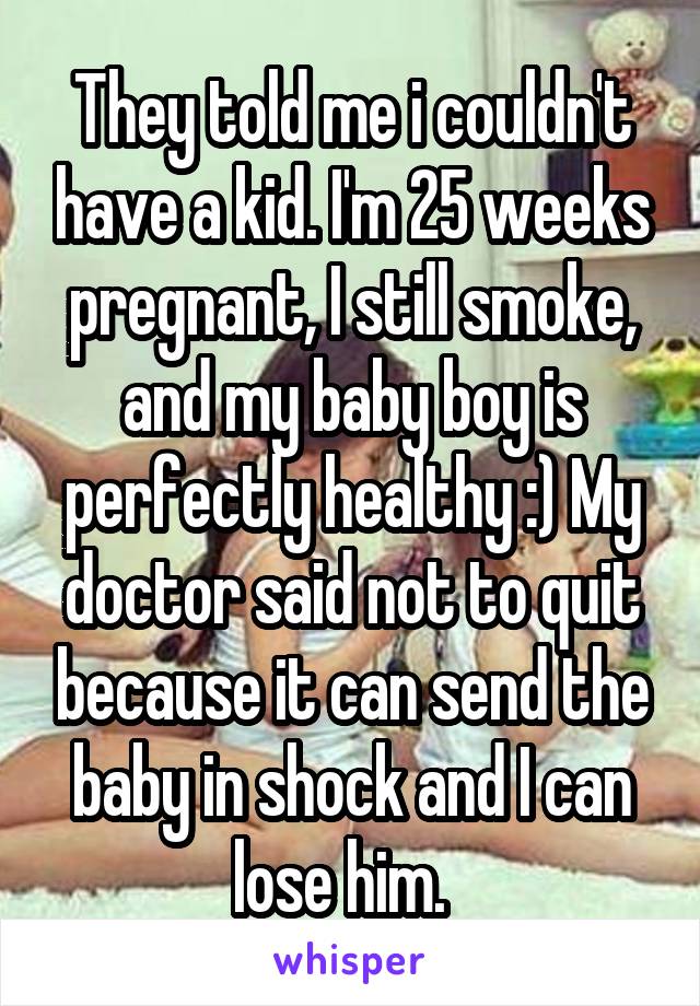 They told me i couldn't have a kid. I'm 25 weeks pregnant, I still smoke, and my baby boy is perfectly healthy :) My doctor said not to quit because it can send the baby in shock and I can lose him.  