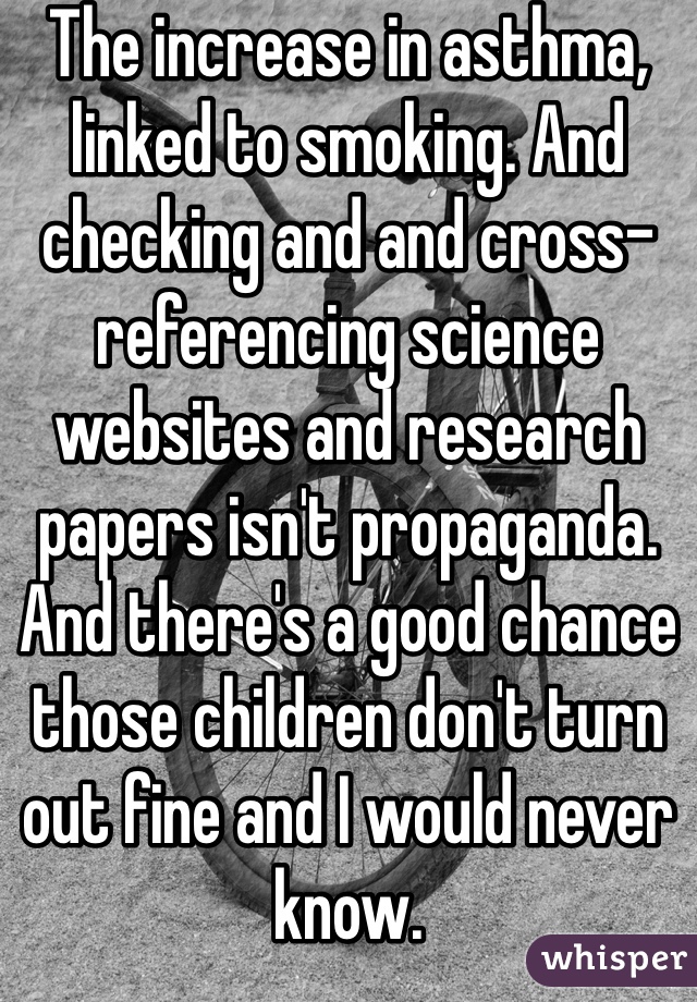 The increase in asthma, linked to smoking. And checking and and cross-referencing science websites and research papers isn't propaganda. And there's a good chance those children don't turn out fine and I would never know. 