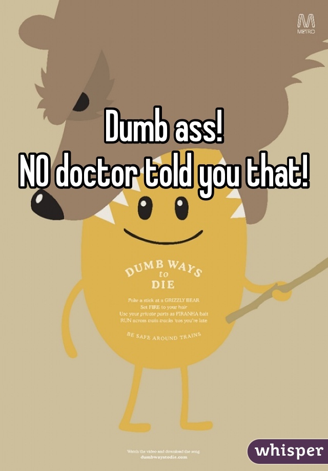 Dumb ass!
NO doctor told you that!