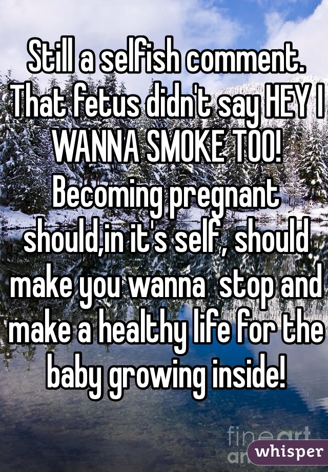 Still a selfish comment. That fetus didn't say HEY I WANNA SMOKE TOO! Becoming pregnant should,in it's self, should make you wanna  stop and make a healthy life for the baby growing inside! 