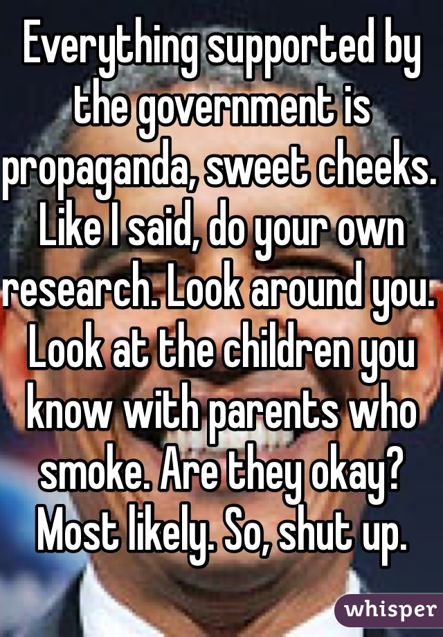 Everything supported by the government is propaganda, sweet cheeks. Like I said, do your own research. Look around you. Look at the children you know with parents who smoke. Are they okay? Most likely. So, shut up. 