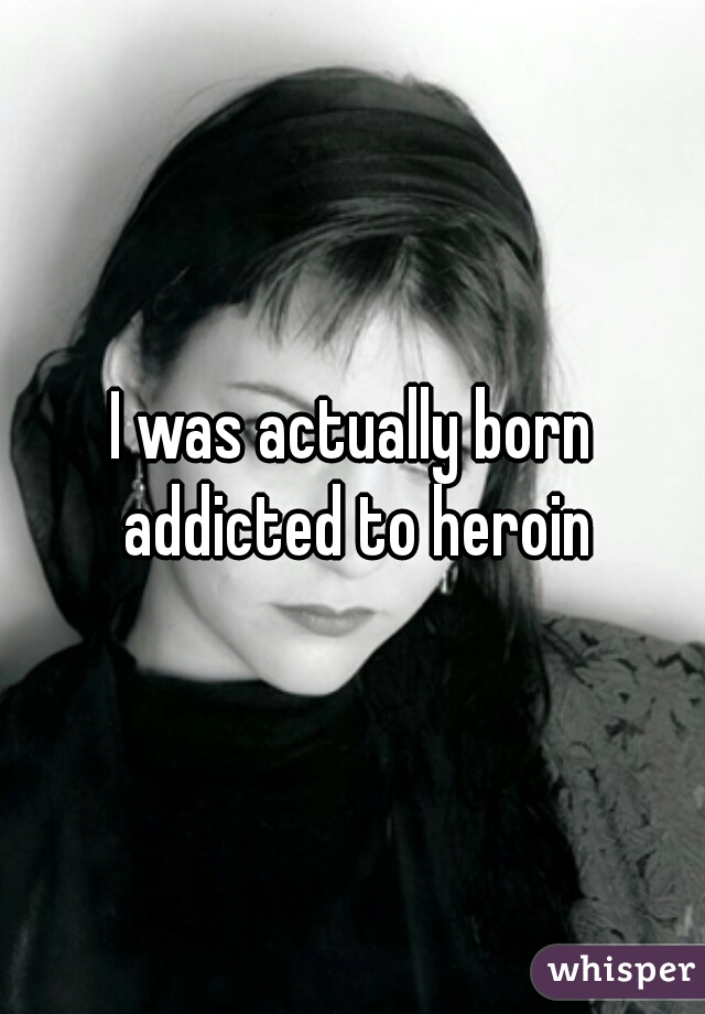 I was actually born addicted to heroin