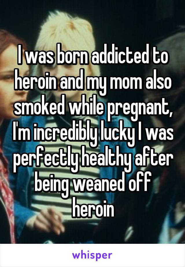 I was born addicted to heroin and my mom also smoked while pregnant, I'm incredibly lucky I was perfectly healthy after being weaned off heroin