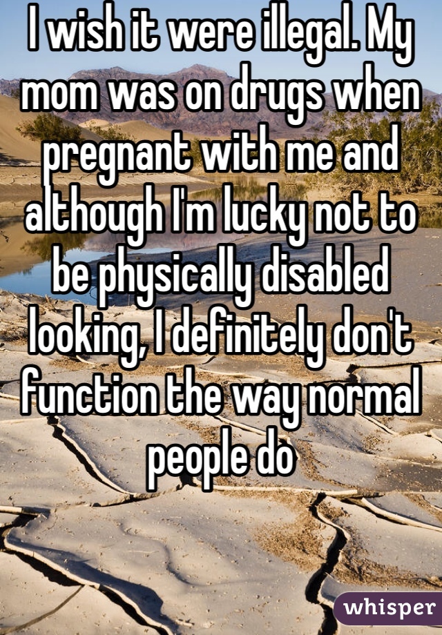 I wish it were illegal. My mom was on drugs when pregnant with me and although I'm lucky not to be physically disabled looking, I definitely don't function the way normal people do