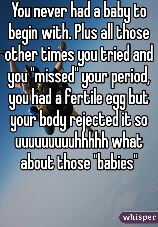 You never had a baby to begin with. Plus all those other times you tried and you "missed" your period, you had a fertile egg but your body rejected it so uuuuuuuuuhhhhh what about those "babies"