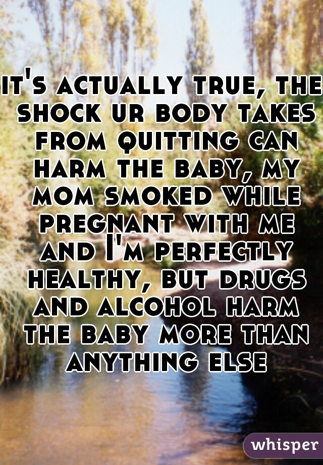 it's actually true, the shock ur body takes from quitting can harm the baby, my mom smoked while pregnant with me and I'm perfectly healthy, but drugs and alcohol harm the baby more than anything else