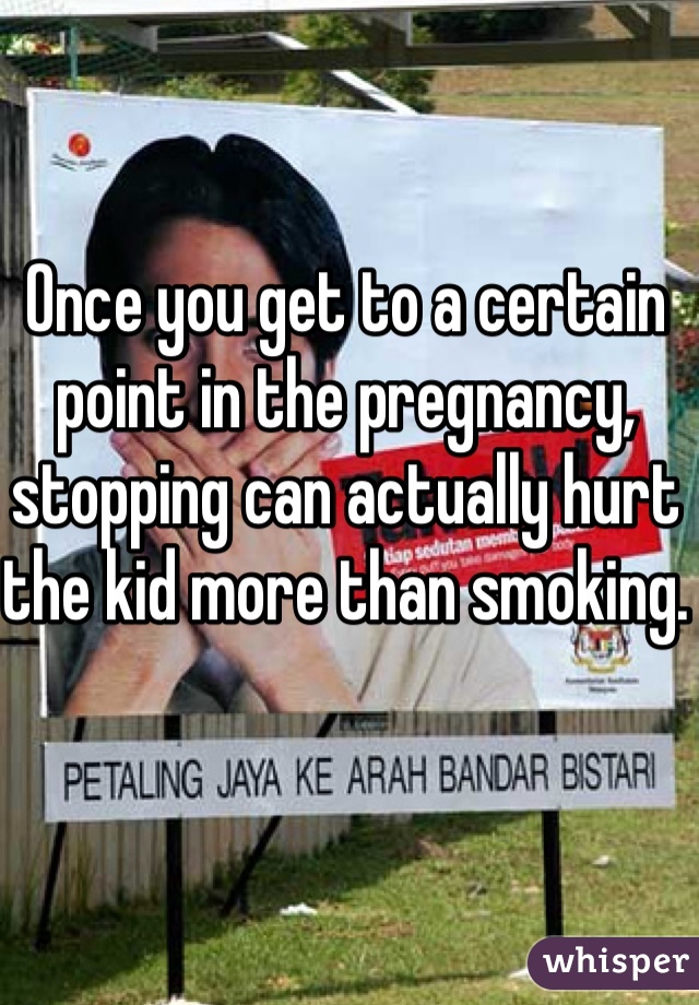 Once you get to a certain point in the pregnancy, stopping can actually hurt the kid more than smoking. 