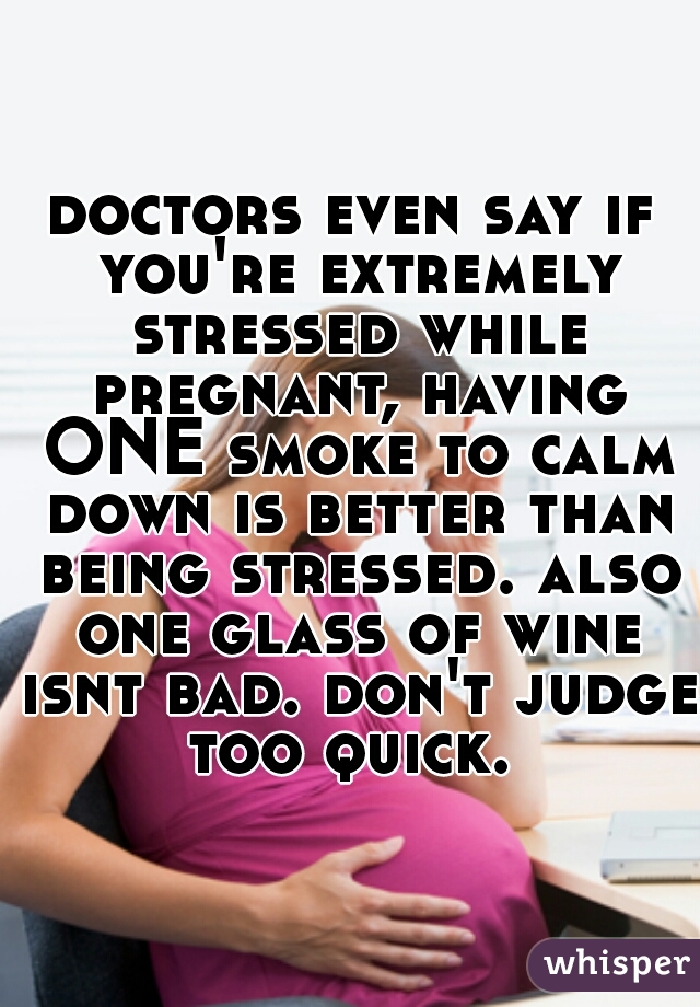 doctors even say if you're extremely stressed while pregnant, having ONE smoke to calm down is better than being stressed. also one glass of wine isnt bad. don't judge too quick. 