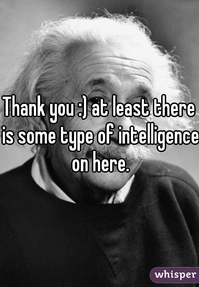 Thank you :) at least there is some type of intelligence on here.