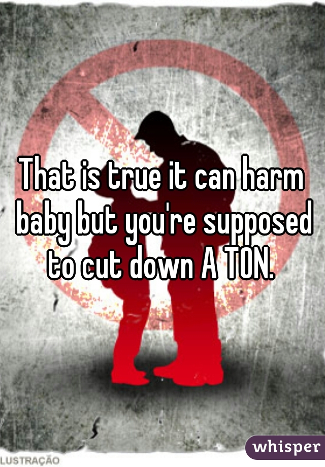 That is true it can harm baby but you're supposed to cut down A TON. 