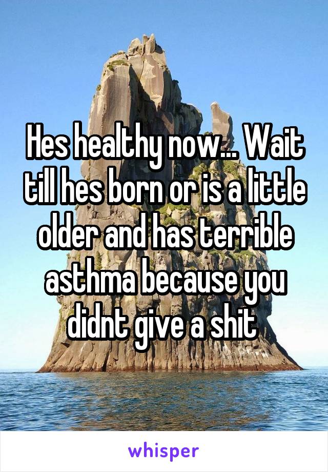 Hes healthy now... Wait till hes born or is a little older and has terrible asthma because you didnt give a shit 