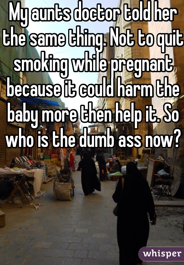 My aunts doctor told her the same thing. Not to quit smoking while pregnant because it could harm the baby more then help it. So who is the dumb ass now? 