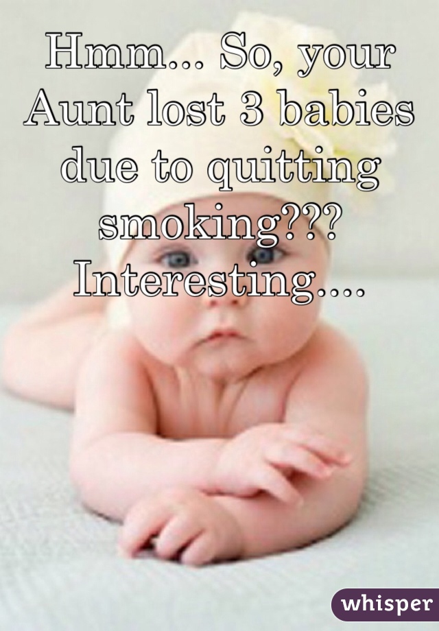 Hmm... So, your Aunt lost 3 babies due to quitting smoking???   Interesting....