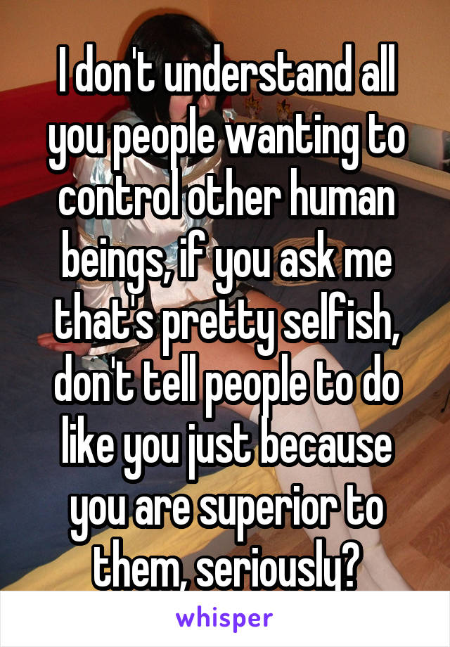 I don't understand all you people wanting to control other human beings, if you ask me that's pretty selfish, don't tell people to do like you just because you are superior to them, seriously?