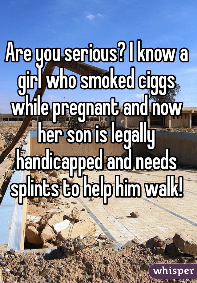 Are you serious? I know a girl who smoked ciggs while pregnant and now her son is legally handicapped and needs splints to help him walk!