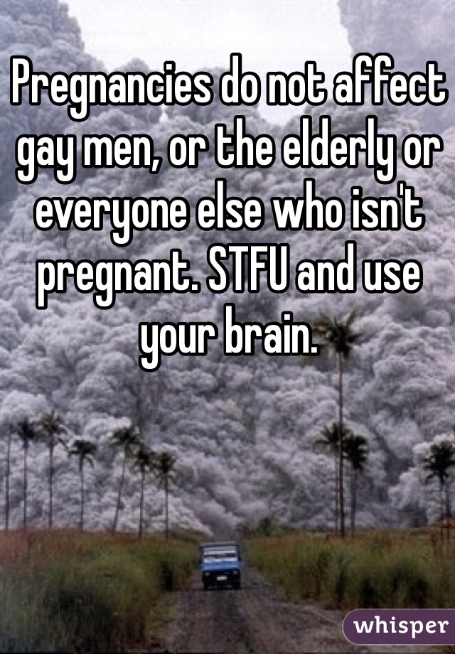 Pregnancies do not affect gay men, or the elderly or everyone else who isn't pregnant. STFU and use your brain.