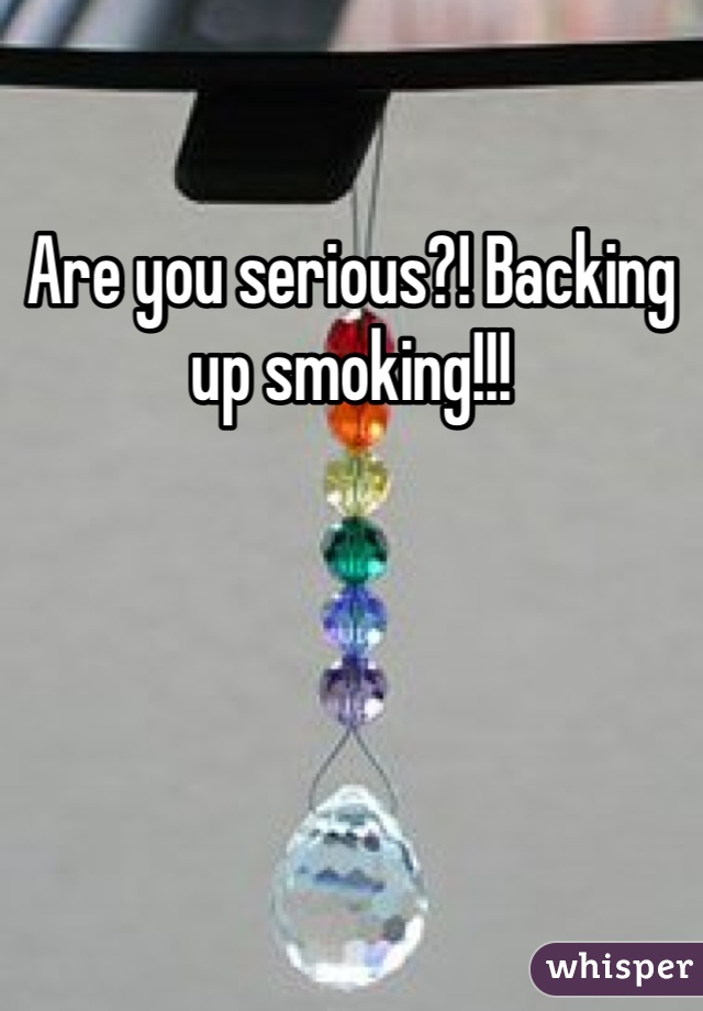 Are you serious?! Backing up smoking!!!