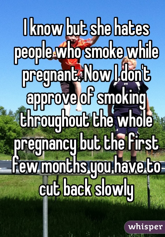 I know but she hates people who smoke while pregnant. Now I don't approve of smoking throughout the whole pregnancy but the first few months you have to cut back slowly