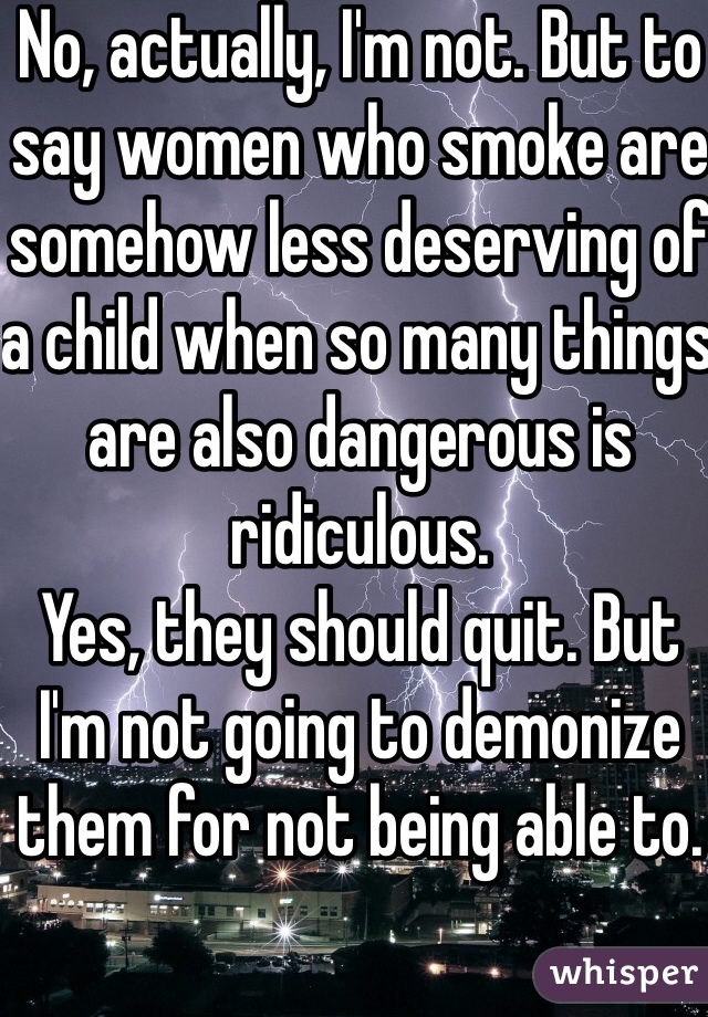 No, actually, I'm not. But to say women who smoke are somehow less deserving of a child when so many things are also dangerous is ridiculous. 
Yes, they should quit. But I'm not going to demonize them for not being able to.