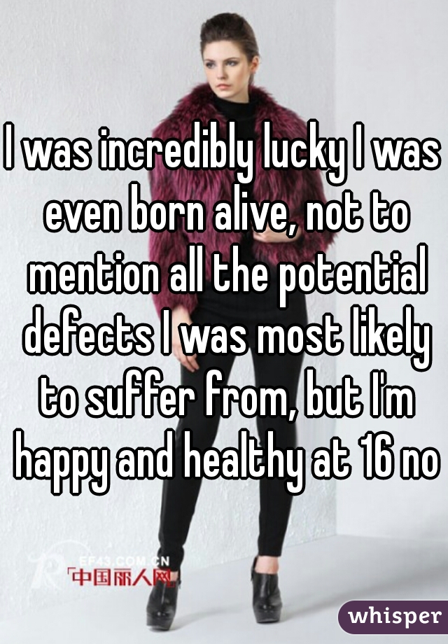 I was incredibly lucky I was even born alive, not to mention all the potential defects I was most likely to suffer from, but I'm happy and healthy at 16 now