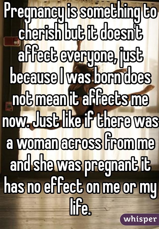 Pregnancy is something to cherish but it doesn't affect everyone, just because I was born does not mean it affects me now. Just like if there was a woman across from me and she was pregnant it has no effect on me or my life.