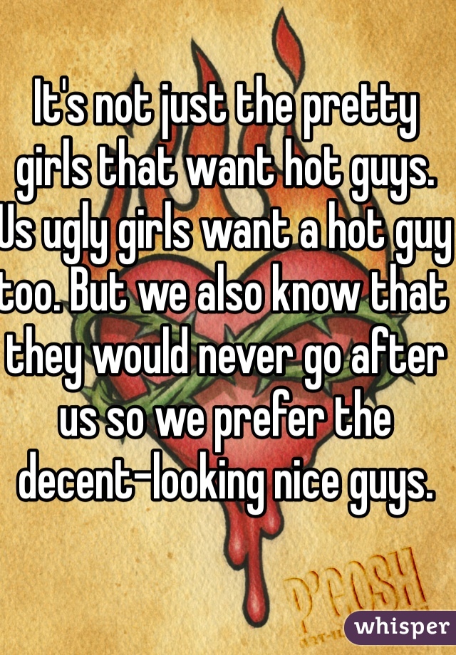 It's not just the pretty girls that want hot guys. Us ugly girls want a hot guy too. But we also know that they would never go after us so we prefer the decent-looking nice guys.