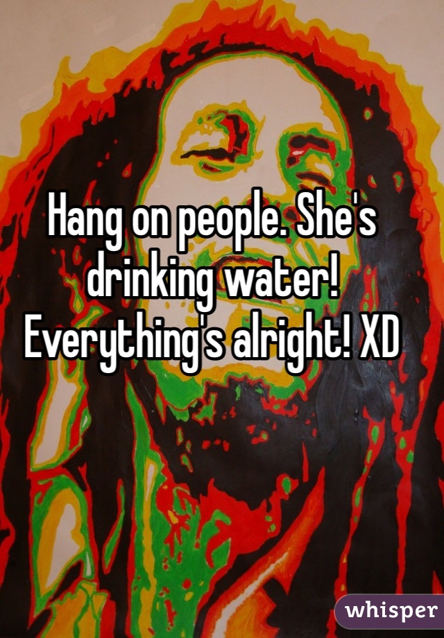 Hang on people. She's drinking water! Everything's alright! XD