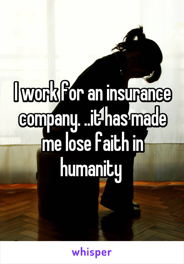 I work for an insurance company. ..it has made me lose faith in humanity 
