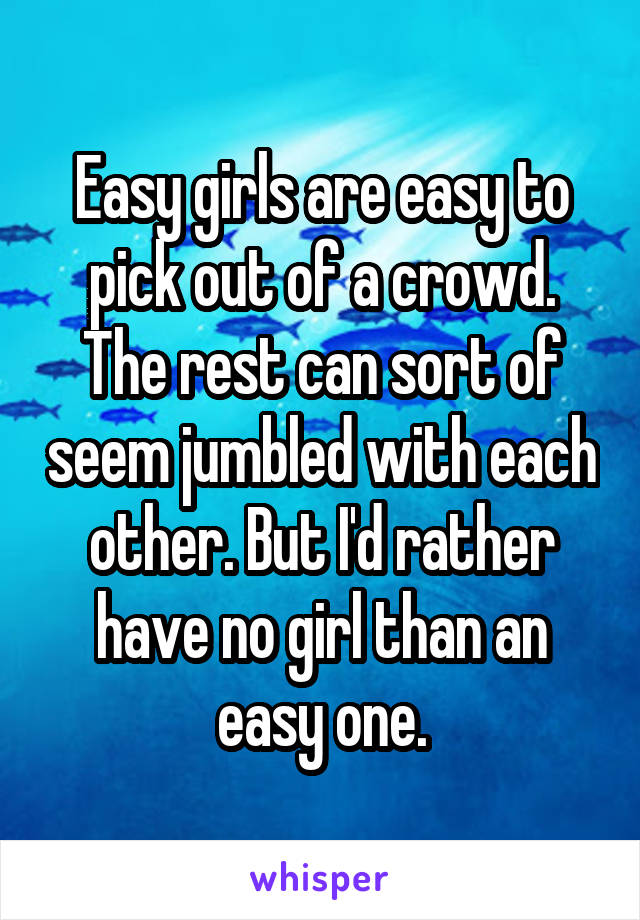 Easy girls are easy to pick out of a crowd. The rest can sort of seem jumbled with each other. But I'd rather have no girl than an easy one.