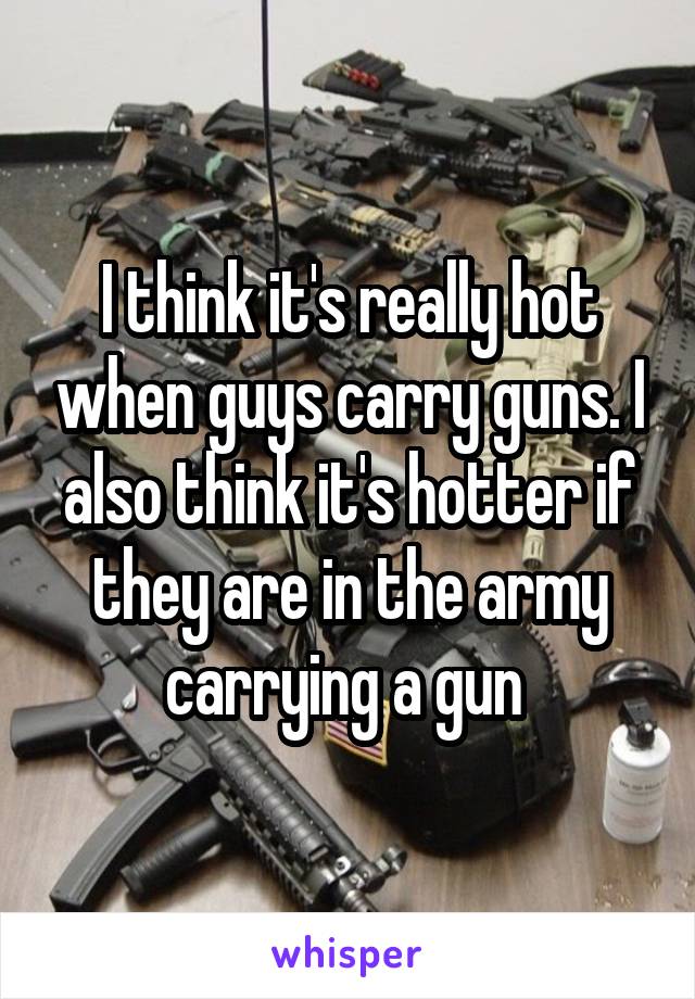 I think it's really hot when guys carry guns. I also think it's hotter if they are in the army carrying a gun 