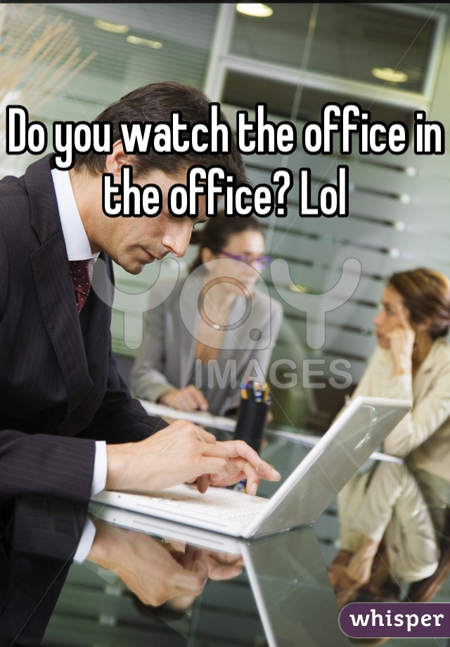 Do you watch the office in the office? Lol