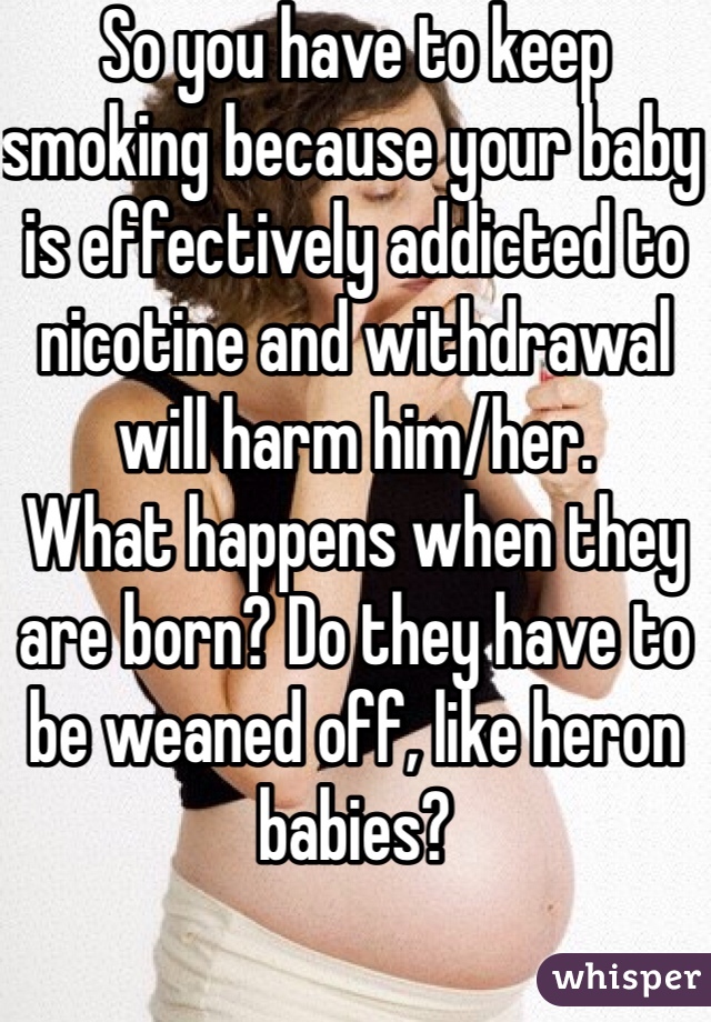 So you have to keep smoking because your baby is effectively addicted to nicotine and withdrawal will harm him/her.  
What happens when they are born? Do they have to be weaned off, like heron babies? 