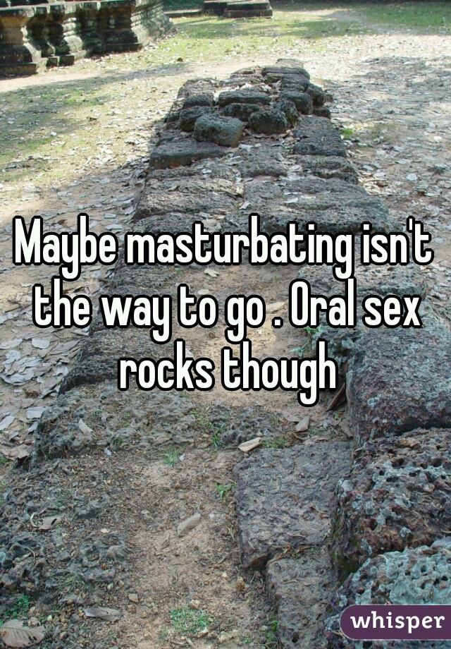 Maybe masturbating isn't the way to go . Oral sex rocks though