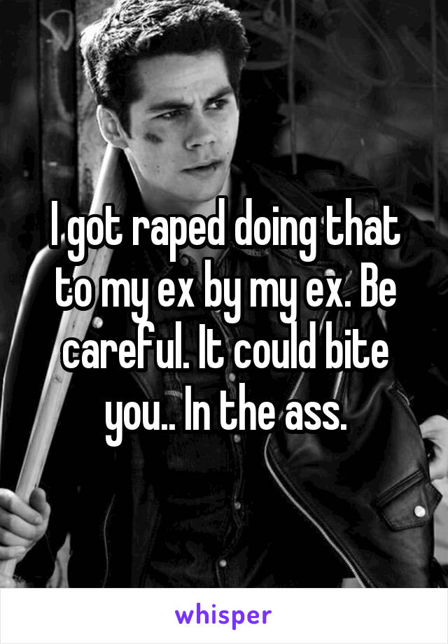 I got raped doing that to my ex by my ex. Be careful. It could bite you.. In the ass.