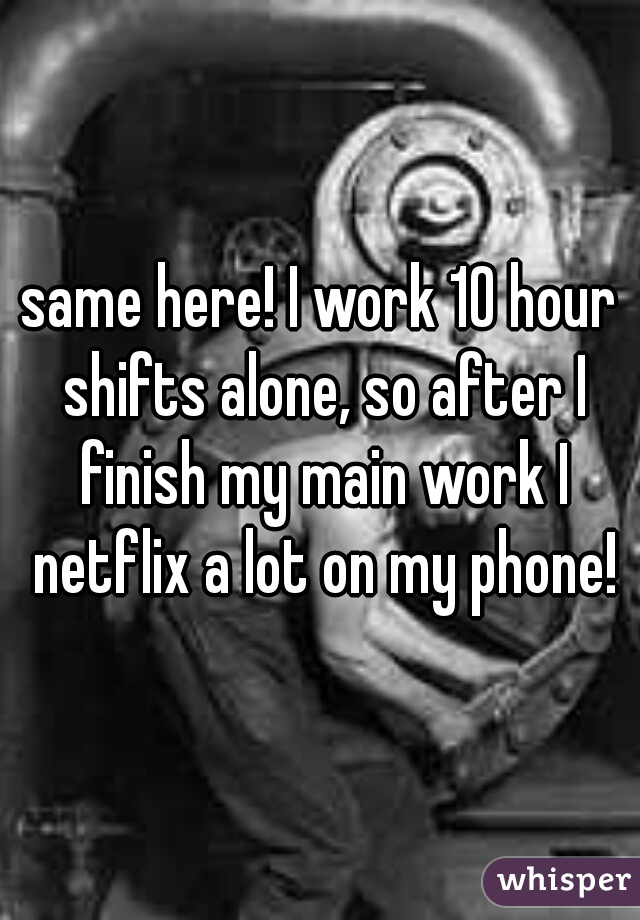 same here! I work 10 hour shifts alone, so after I finish my main work I netflix a lot on my phone!