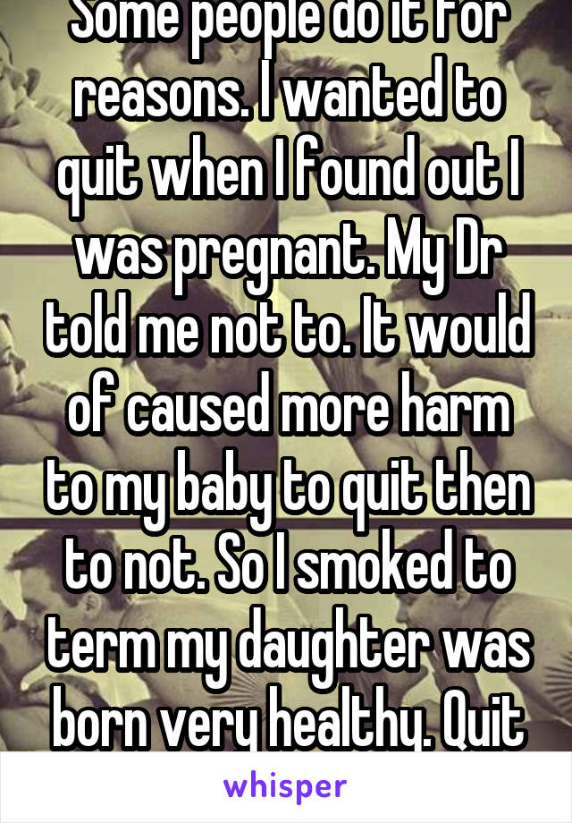 Some people do it for reasons. I wanted to quit when I found out I was pregnant. My Dr told me not to. It would of caused more harm to my baby to quit then to not. So I smoked to term my daughter was born very healthy. Quit after delivery.