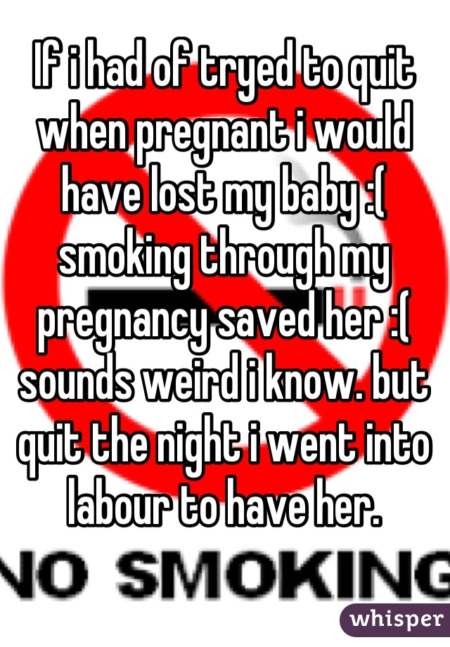 If i had of tryed to quit when pregnant i would have lost my baby :( smoking through my pregnancy saved her :( sounds weird i know. but quit the night i went into labour to have her.