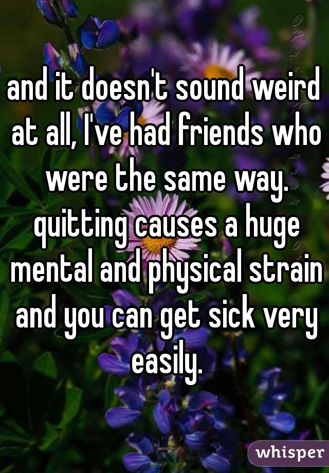 and it doesn't sound weird at all, I've had friends who were the same way. quitting causes a huge mental and physical strain and you can get sick very easily.