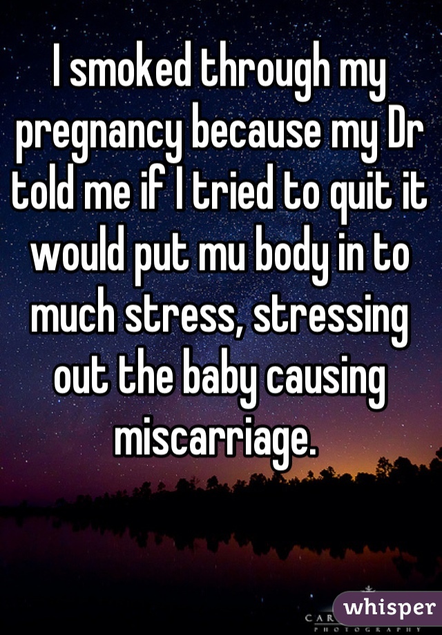 I smoked through my pregnancy because my Dr told me if I tried to quit it would put mu body in to much stress, stressing out the baby causing miscarriage. 