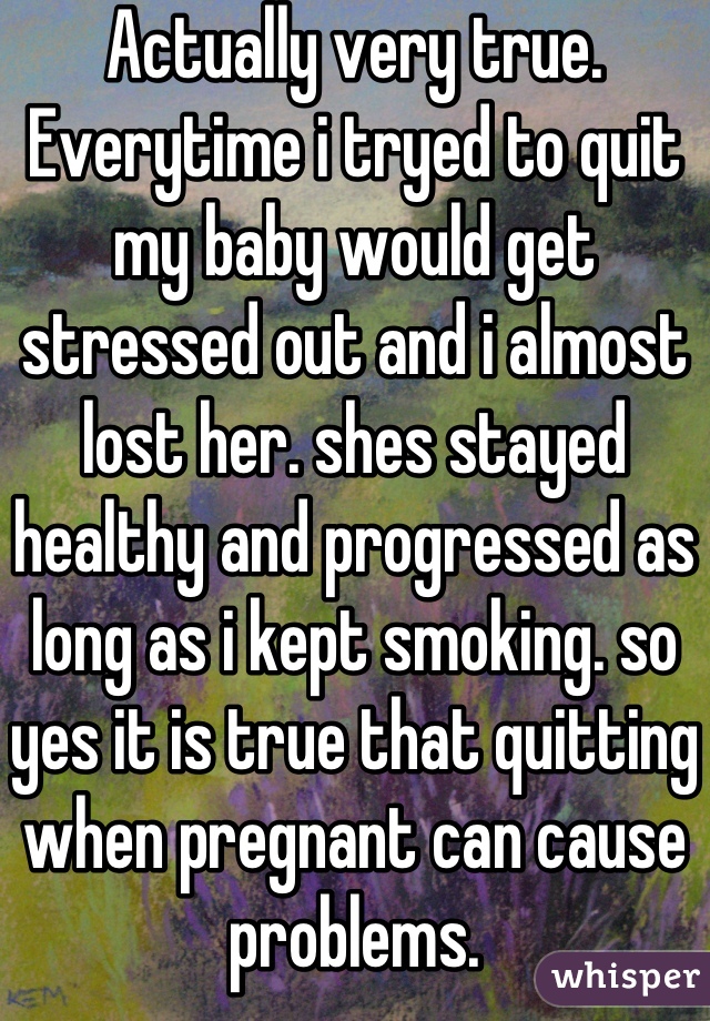 Actually very true. Everytime i tryed to quit my baby would get stressed out and i almost lost her. shes stayed healthy and progressed as long as i kept smoking. so yes it is true that quitting when pregnant can cause problems.