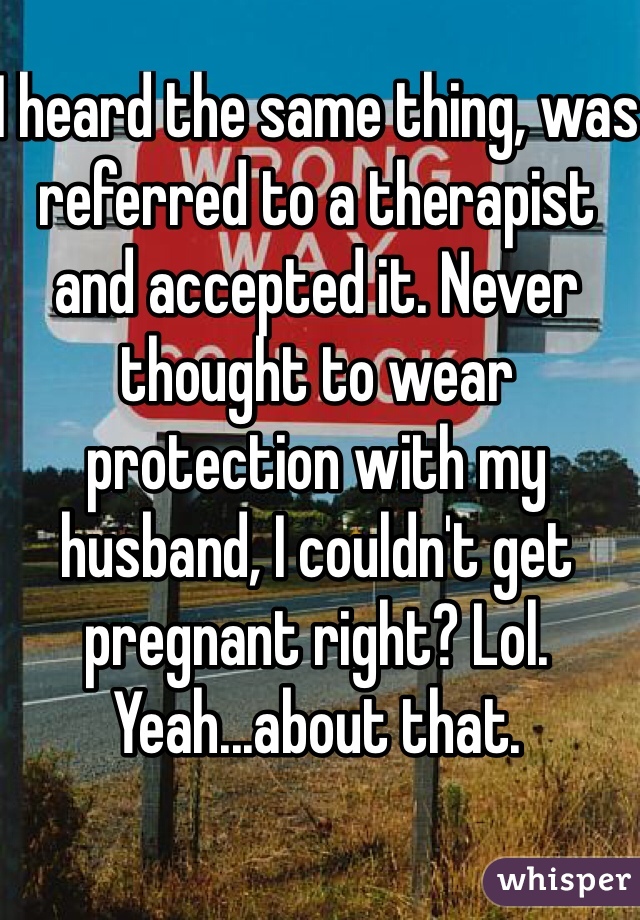 I heard the same thing, was referred to a therapist and accepted it. Never thought to wear protection with my husband, I couldn't get pregnant right? Lol. Yeah...about that. 
