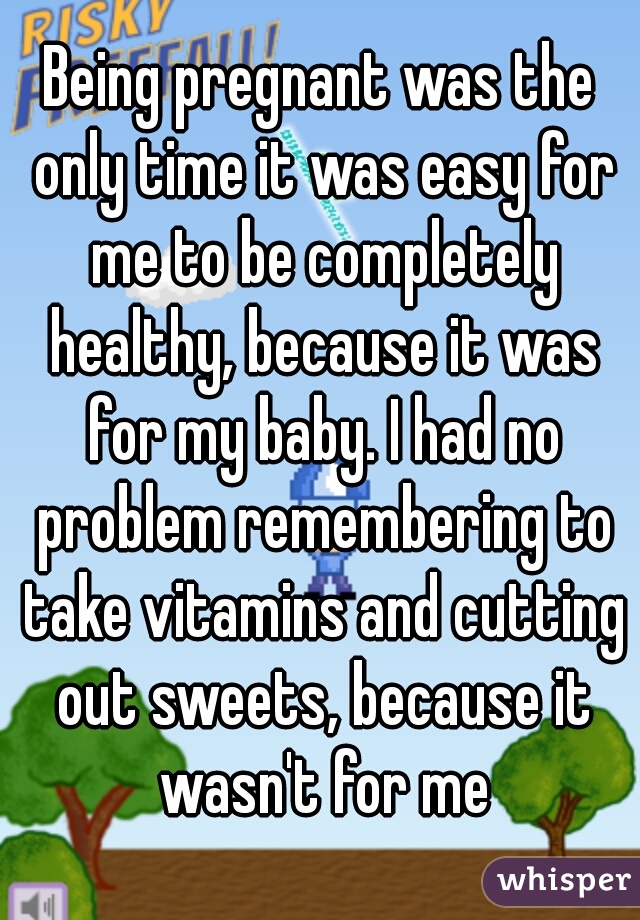 Being pregnant was the only time it was easy for me to be completely healthy, because it was for my baby. I had no problem remembering to take vitamins and cutting out sweets, because it wasn't for me