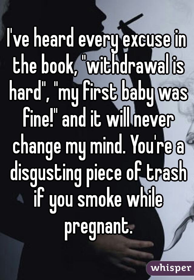 I've heard every excuse in the book, "withdrawal is hard", "my first baby was fine!" and it will never change my mind. You're a disgusting piece of trash if you smoke while pregnant.