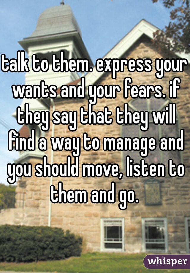 talk to them. express your wants and your fears. if they say that they will find a way to manage and you should move, listen to them and go. 