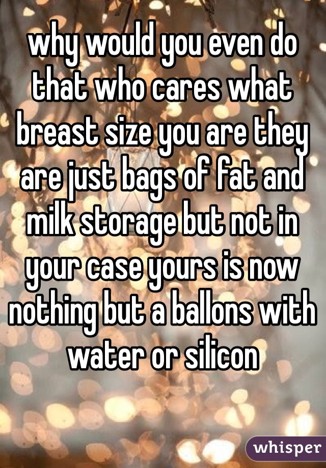 why would you even do that who cares what breast size you are they are just bags of fat and milk storage but not in your case yours is now nothing but a ballons with water or silicon 